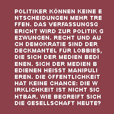 Politiker können keine Entscheidung mehr treffen. Das Verfassungsgericht wird zur Politik gezwungen. Recht und auch Demokratie sind der Deckmantel für Lobbies, die sich der Medien bedienen. Sich der Medien bedienen heißt manipulieren. Die Öffentlichkeit hat keine Chance: Die Wirklichkeit ist nicht sichtbar. Wie begreift sich die Gesellschaft heute?