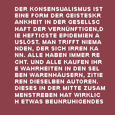 DER KONSENSUALISMUS IST 
EINE FORM DER GEISTESKRANKHEIT IN DER GESELLSCHAFT DER VERNÜNFTIGEN,DIE HEFTIGSTE EPIDEMIEN AUSLÖST. MAN TRIFFT NIEMANDEN, DER SICH IRREN KANN. ALLE HABEN IMMER RECHT. UND ALLE KAUFEN IHRE WAHRHEITEN IN DEN SELBEN WARENHÄUSERN, ZITIEREN DIESELBEN AUTOREN. DIESES IN DER MITTE ZUSAMMENSTREBEN HAT WIRKLICH ETWAS BEUNRUHIGENDES